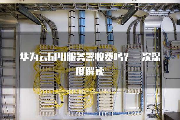 华为云GPU服务器收费吗?一次深度解读