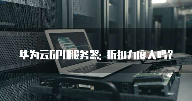 华为云GPU服务器: 折扣力度大吗?