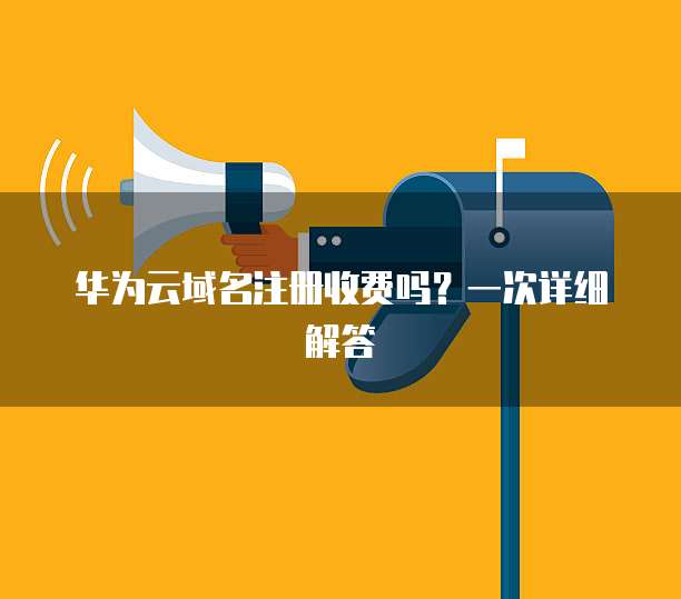 华为云域名注册收费吗?一次详细解答