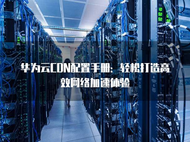 华为云CDN配置手册：轻松打造高效网络加速体验