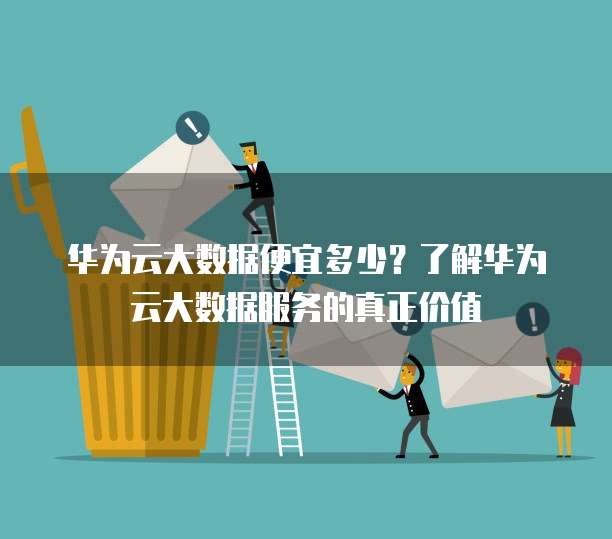 华为云大数据便宜多少?了解华为云大数据服务的真正价值