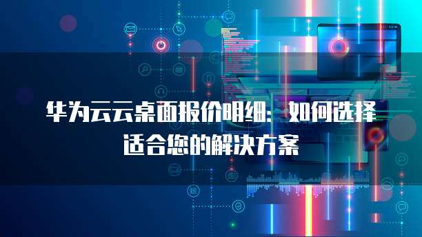 华为云云桌面报价明细:如何选择适合您的解决方案