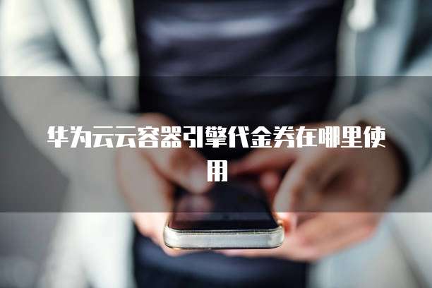 华为云云容器引擎代金券在哪里使用