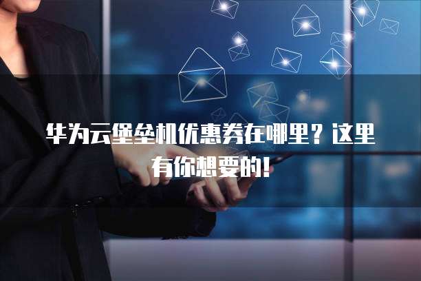华为云堡垒机优惠券在哪里?这里有你想要的!