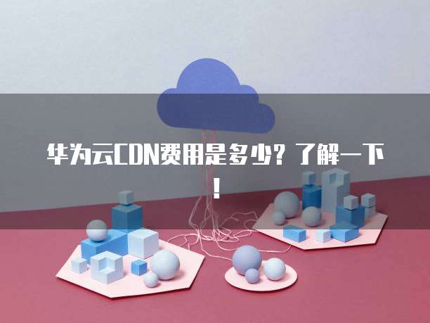 华为云CDN费用是多少?了解一下!