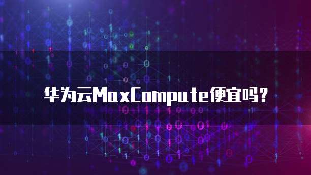 华为云MaxCompute便宜,华为云maxcompute便宜吗