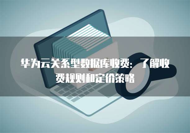 华为云关系型数据库收费:了解收费规则和定价策略