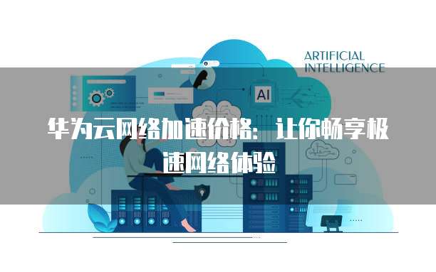 华为云网络加速价格：让你畅享极速网络体验