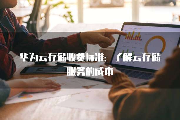 华为云存储收费标准：了解云存储服务的成本