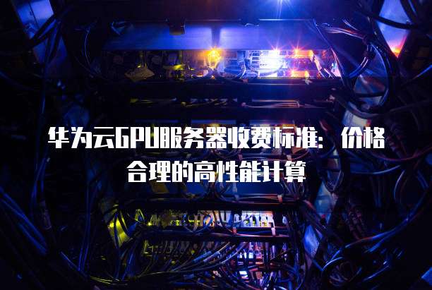 华为云GPU服务器收费标准:价格合理的高性能计算