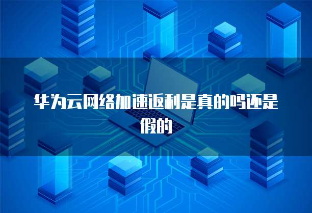 华为云网络加速返利是真的吗还是假的