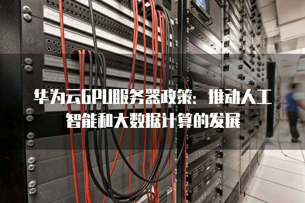 华为云GPU服务器政策:推动人工智能和大数据计算的发展