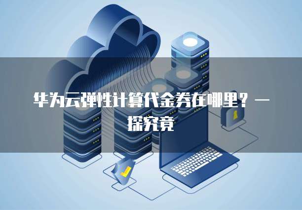 华为云弹性计算代金券在哪里?一探究竟