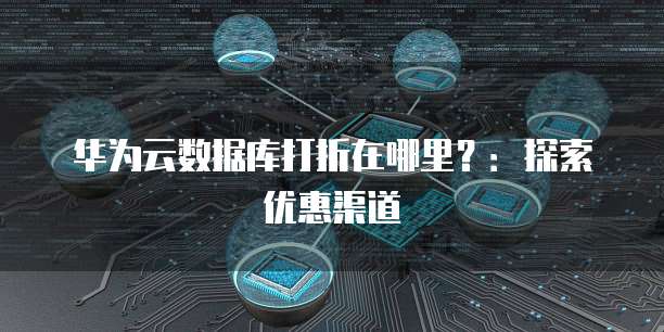 华为云数据库打折在哪里?:探索优惠渠道