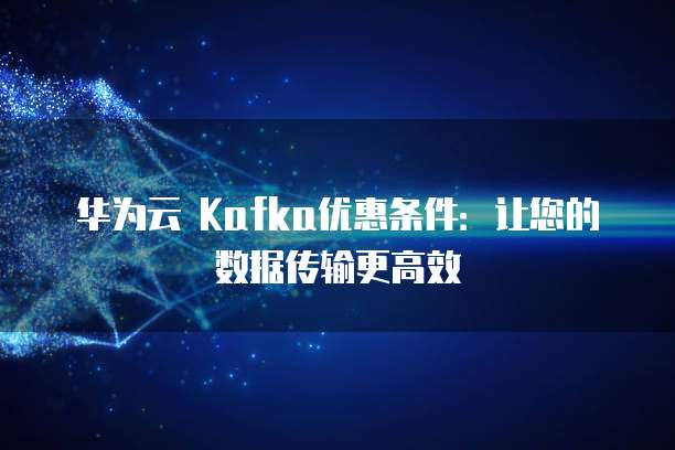 华为云 Kafka优惠条件:让您的数据传输更高效
