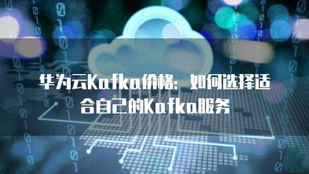 华为云Kafka价格:如何选择适合自己的Kafka服务