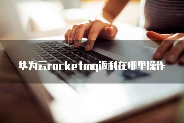 华为云rocketmq返利在哪里操作