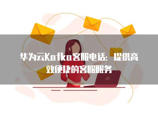 华为云Kafka客服电话:提供高效便捷的客服服务