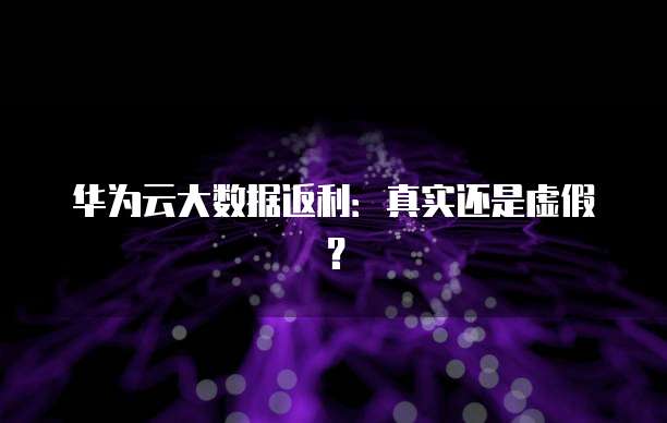 华为云大数据返利：真实还是虚假？