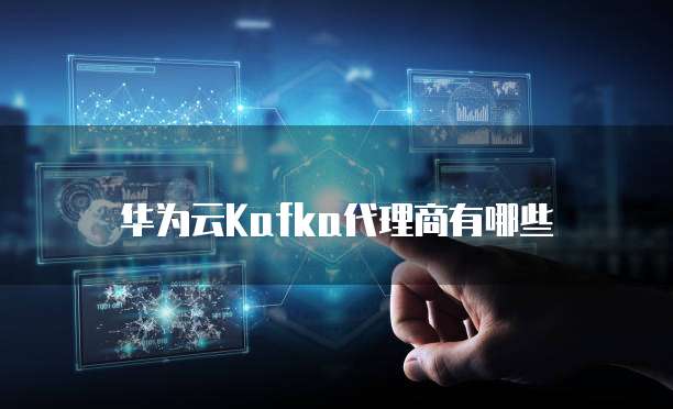 华为云Kafka代理商有哪些
