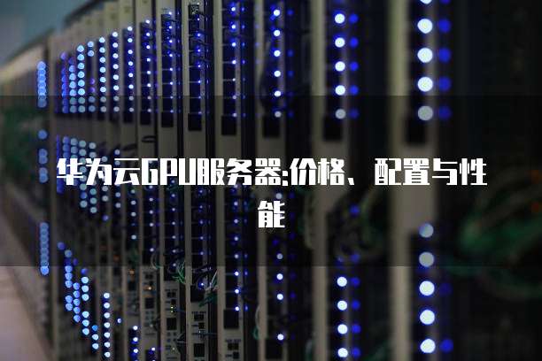 华为云GPU服务器:价格、配置与性能