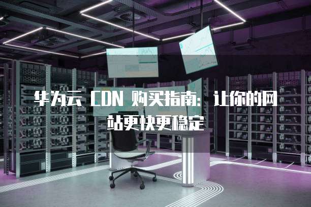 华为云 CDN 购买指南:让你的网站更快更稳定