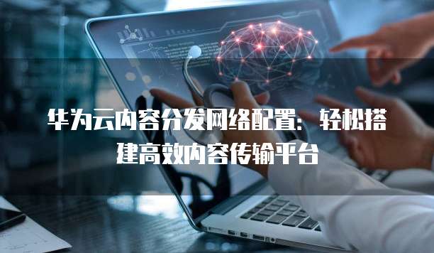华为云内容分发网络配置:轻松搭建高效内容传输平台