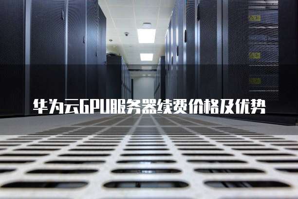 华为云GPU服务器续费价格及优势