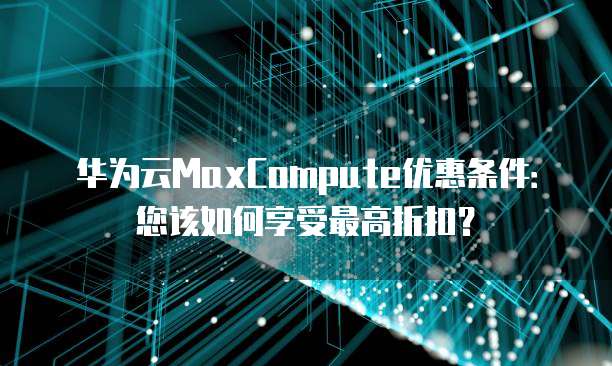 华为云MaxCompute优惠条件:您该如何享受最高折扣?