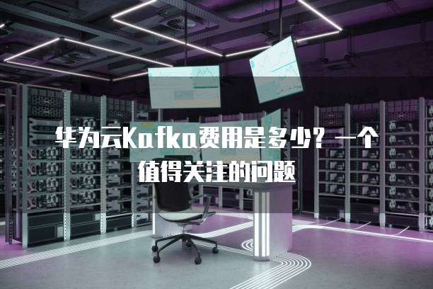 华为云Kafka费用是多少?一个值得关注的问题