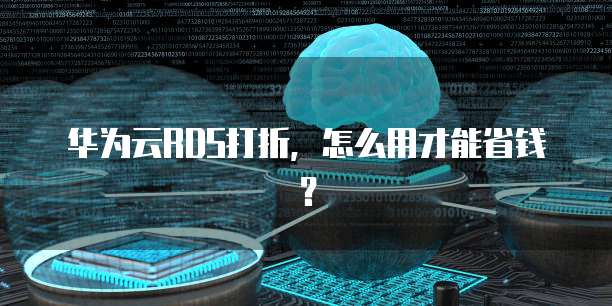 华为云RDS打折,怎么用才能省钱?