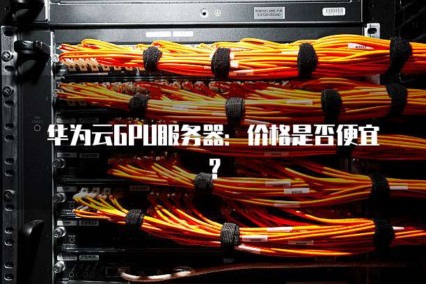 华为云GPU服务器:价格是否便宜?