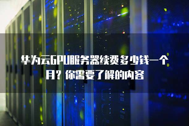 华为云GPU服务器续费多少钱一个月?你需要了解的内容