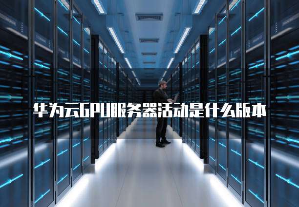华为云GPU服务器活动是什么版本