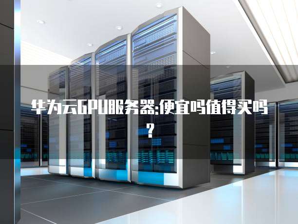 华为云GPU服务器:便宜吗值得买吗?