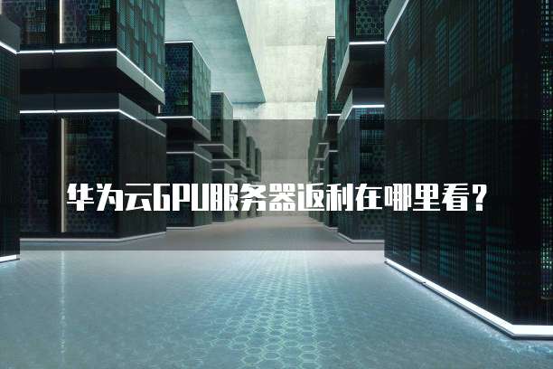 华为云GPU服务器返利在哪里看?