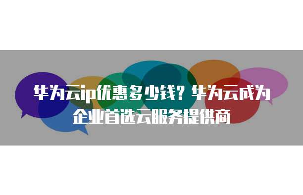 华为云ip优惠多少钱?华为云成为企业首选云服务提供商