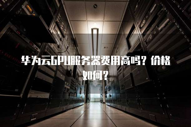 华为云GPU服务器费用高吗?价格如何?