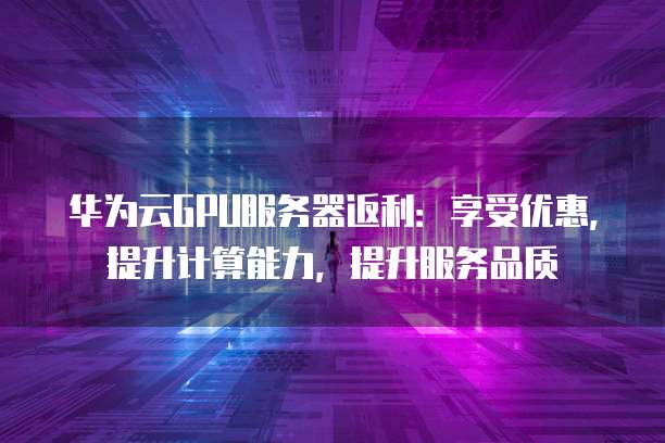 华为云GPU服务器返利:享受优惠,提升计算能力,提升服务品质