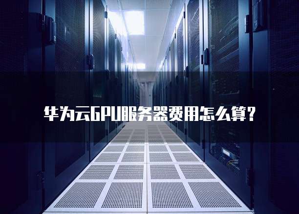 华为云GPU服务器费用怎么算？