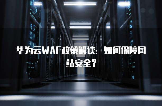 华为云WAF政策解读:如何保障网站安全?