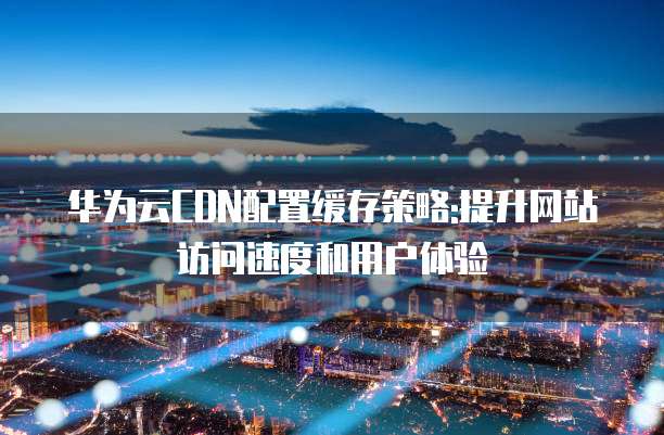 华为云CDN配置缓存策略:提升网站访问速度和用户体验