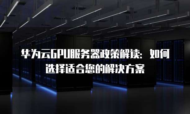 华为云GPU服务器政策解读:如何选择适合您的解决方案