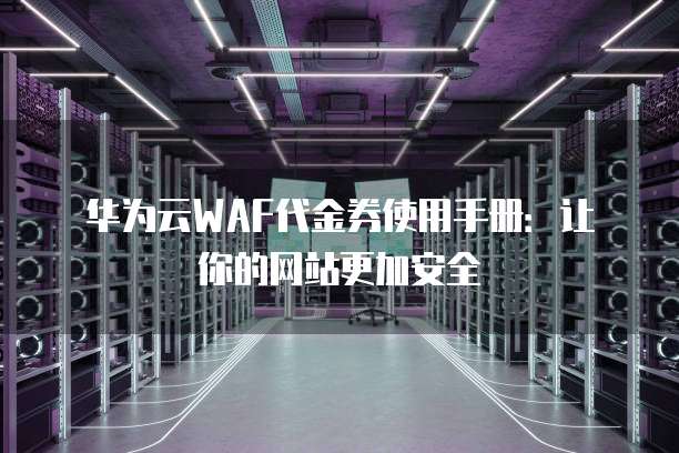 华为云WAF代金券使用手册:让你的网站更加安全