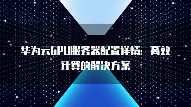 华为云GPU服务器配置详情:高效计算的解决方案