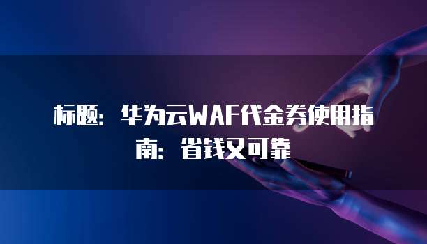 标题:华为云WAF代金券使用指南:省钱又可靠