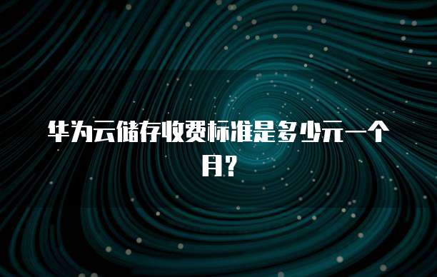 华为云储存收费标准是多少元一个月？