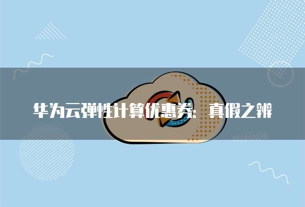 华为云弹性计算优惠券:真假之辨