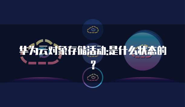 华为云对象存储活动:是什么状态的?
