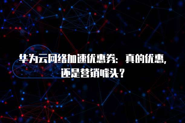 华为云网络加速优惠券:真的优惠,还是营销噱头?